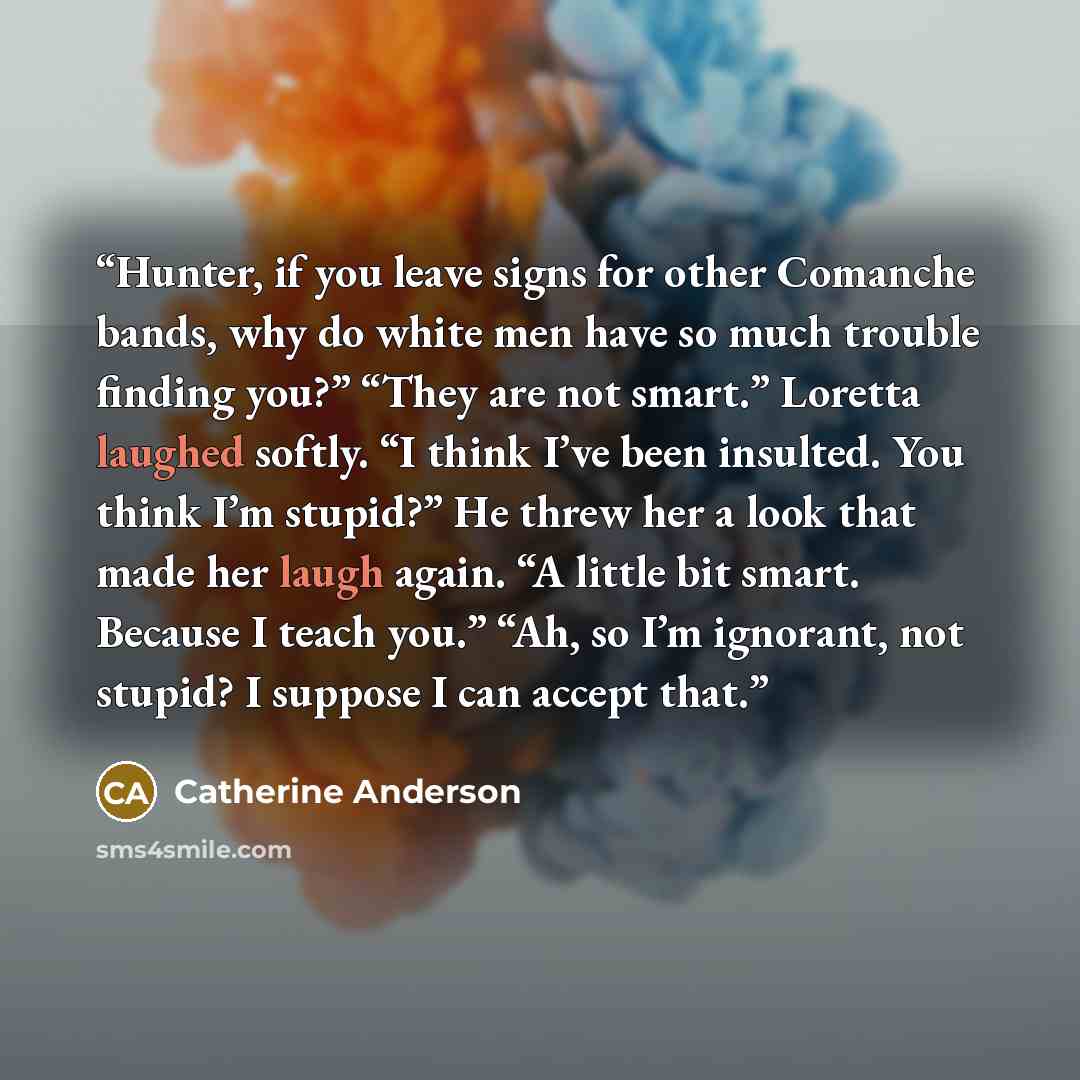 “Hunter, if you leave signs for other Comanche bands, why do white men have so much trouble finding you?” “They are not smart.” Loretta laughed softly. “I think I’ve been insulted. You think I’m stupid?” He threw her a look that made her laugh again. “A little bit smart. Because I teach you.” “Ah…” quote by Catherine Anderson
