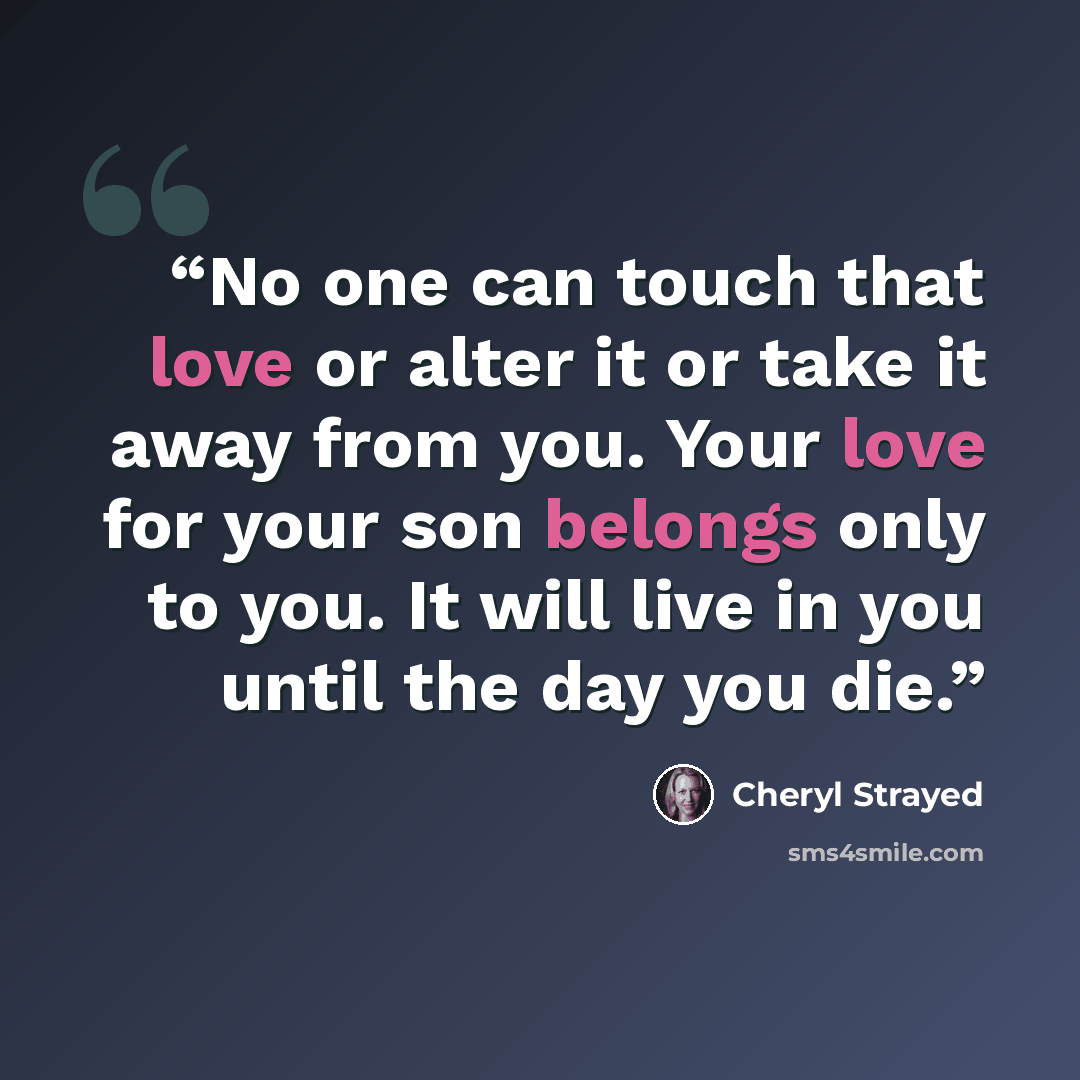 “No one can touch that love or alter it or take it away from you. Your love for your son belongs only to you. It will live in you until the day you die.” quote by Cheryl Strayed