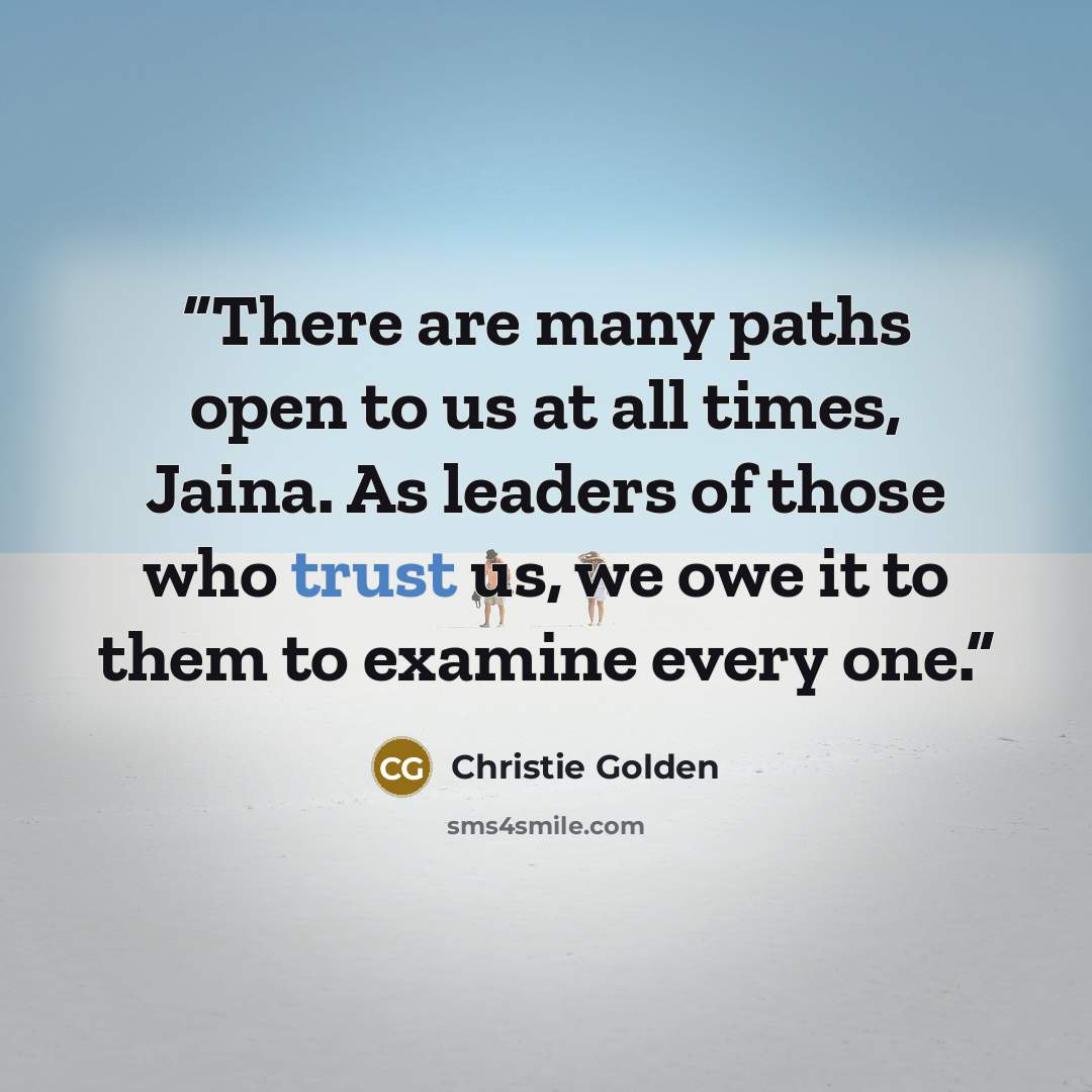 “There are many paths open to us at all times, Jaina. As leaders of those who trust us, we owe it to them to examine every one.” quote by Christie Golden