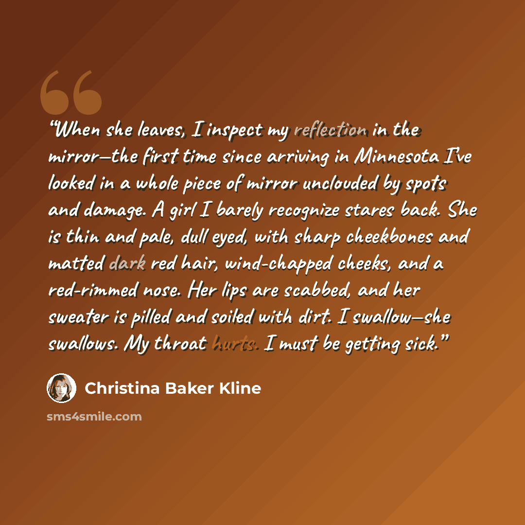 “When she leaves, I inspect my reflection in the mirror—the first time since arriving in Minnesota I’ve looked in a whole piece of mirror unclouded by spots and damage. A girl I barely recognize stares back. She is thin and pale, dull eyed, with sharp cheekbones and matted dark red hair…” quote by Christina Baker Kline
