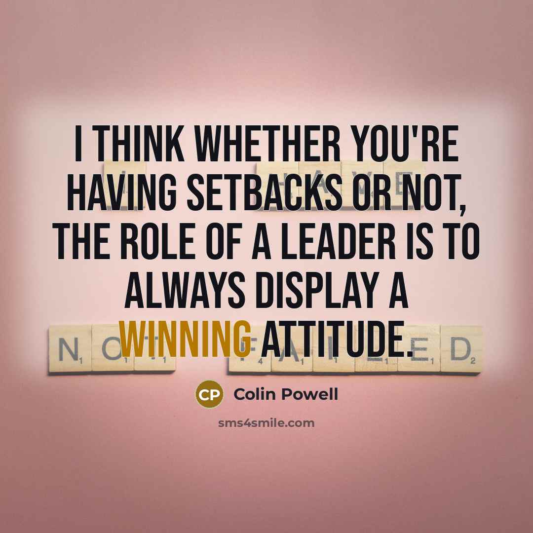 “I think whether you're having setbacks or not, the role of a leader is to always display a winning attitude.” quote by Colin Powell