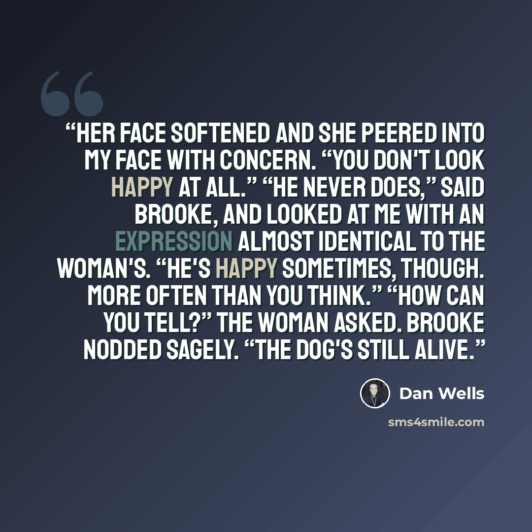 “Her face softened and she peered into my face with concern. “You don't look happy at all.” “He never does,” said Brooke, and looked at me with an expression almost identical to the woman's. “He's happy sometimes, though. More often than you think.” “How can you tell?” the woman asked. Brooke…” quote by Dan Wells