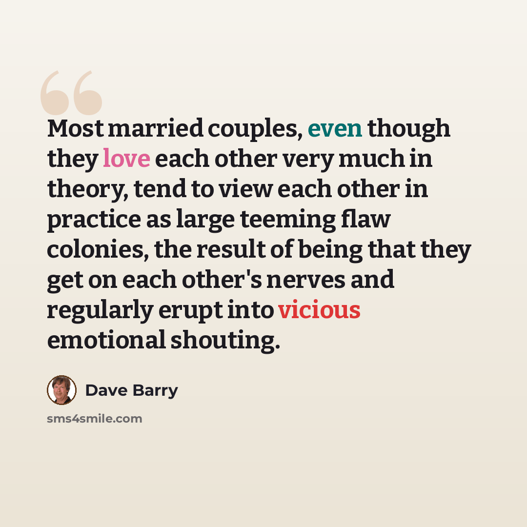 “Most married couples, even though they love each other very much in theory, tend to view each other in practice as large teeming flaw colonies, the result of being that they get on each other's nerves and regularly erupt into vicious emotional shouting.” quote by Dave Barry