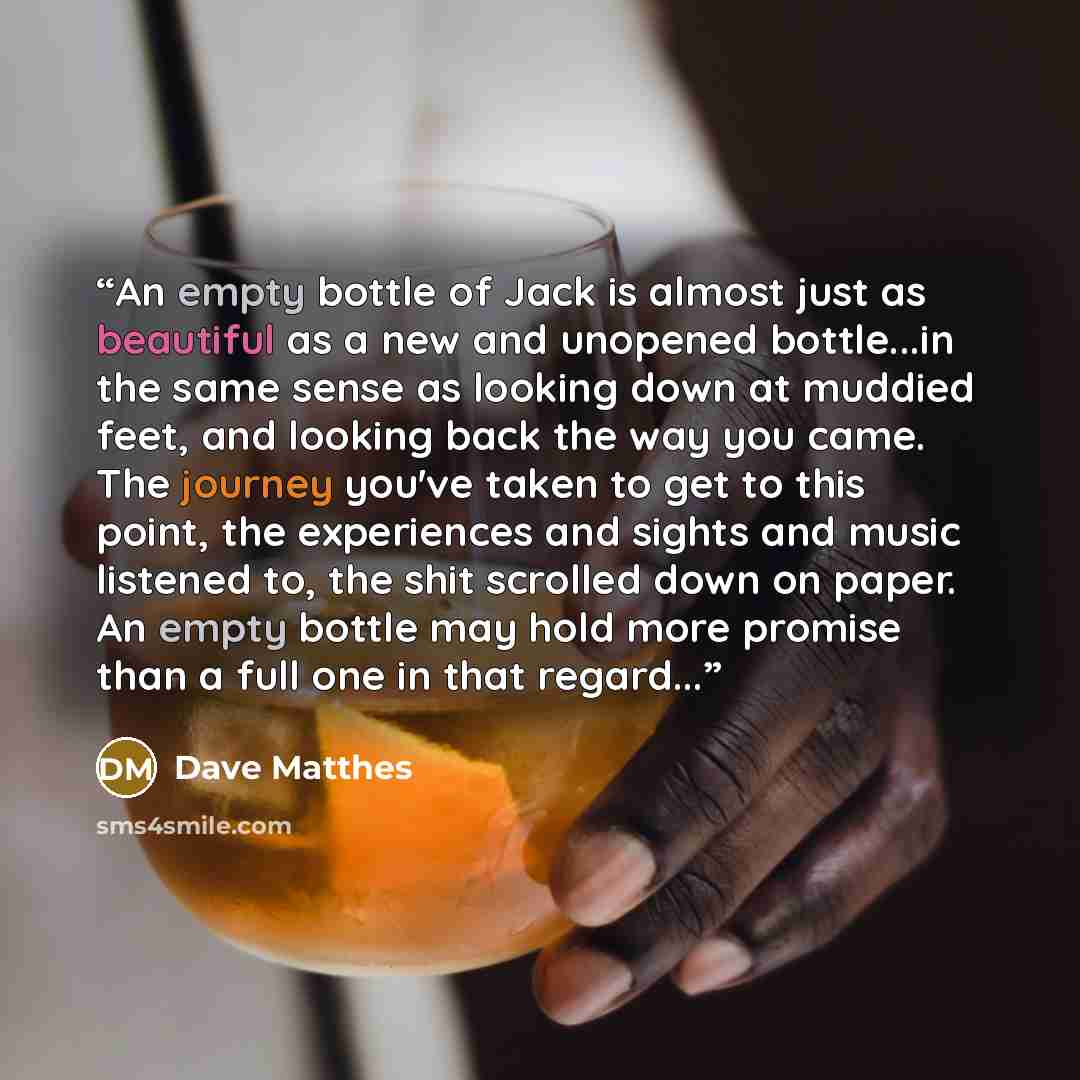 “An empty bottle of Jack is almost just as beautiful as a new and unopened bottle...in the same sense as looking down at muddied feet, and looking back the way you came. The journey you've taken to get to this point, the experiences and sights and music listened to, the shit scrolled down on paper…” quote by Dave Matthes