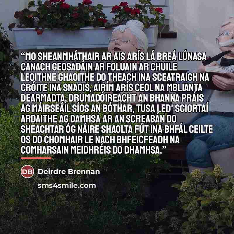 “Mo Sheanmháthair Ar ais arís lá breá Lúnasa Canach geosadáin ar foluain Ar chuile leoithne ghaoithe Do theach ina sceatraigh Na cróite ina snaois, Airím arís ceol na mblianta dearmadta, Drumadóireacht an bhanna práis Ag máirseáil síos an bóthar, Tusa led' sciortaí ardaithe Ag damhsa ar an screabán…” quote by Deirdre Brennan