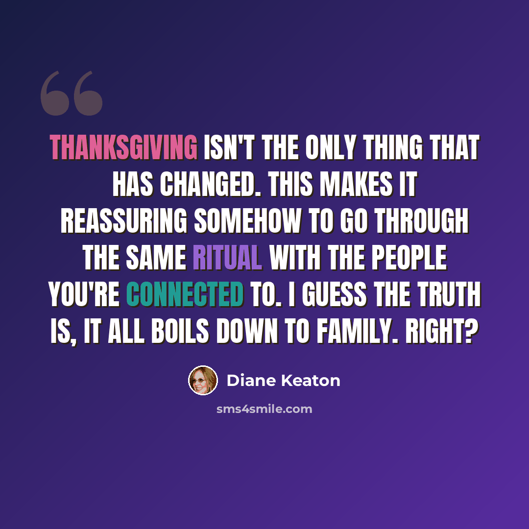 “Thanksgiving isn't the only thing that has changed. This makes it reassuring somehow to go through the same ritual with the people you're connected to. I guess the truth is, it all boils down to family. Right?” quote by Diane Keaton