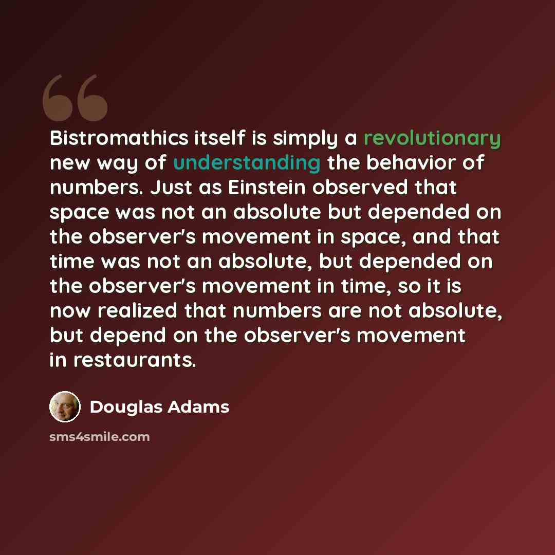 “Bistromathics itself is simply a revolutionary new way of understanding the behavior of numbers. Just as Einstein observed that space was not an absolute but depended on the observer's movement in space, and that time was not an absolute, but depended on the observer's movement in time, so it is…” quote by Douglas Adams