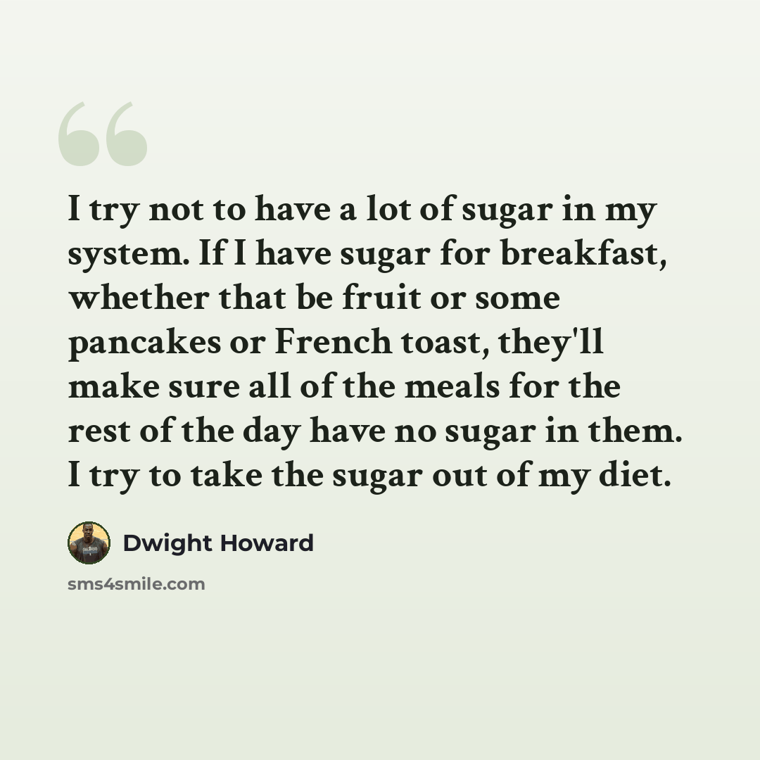 “I try not to have a lot of sugar in my system. If I have sugar for breakfast, whether that be fruit or some pancakes or French toast, they'll make sure all of the meals for the rest of the day have no sugar in them. I try to take the sugar out of my diet.” quote by Dwight Howard