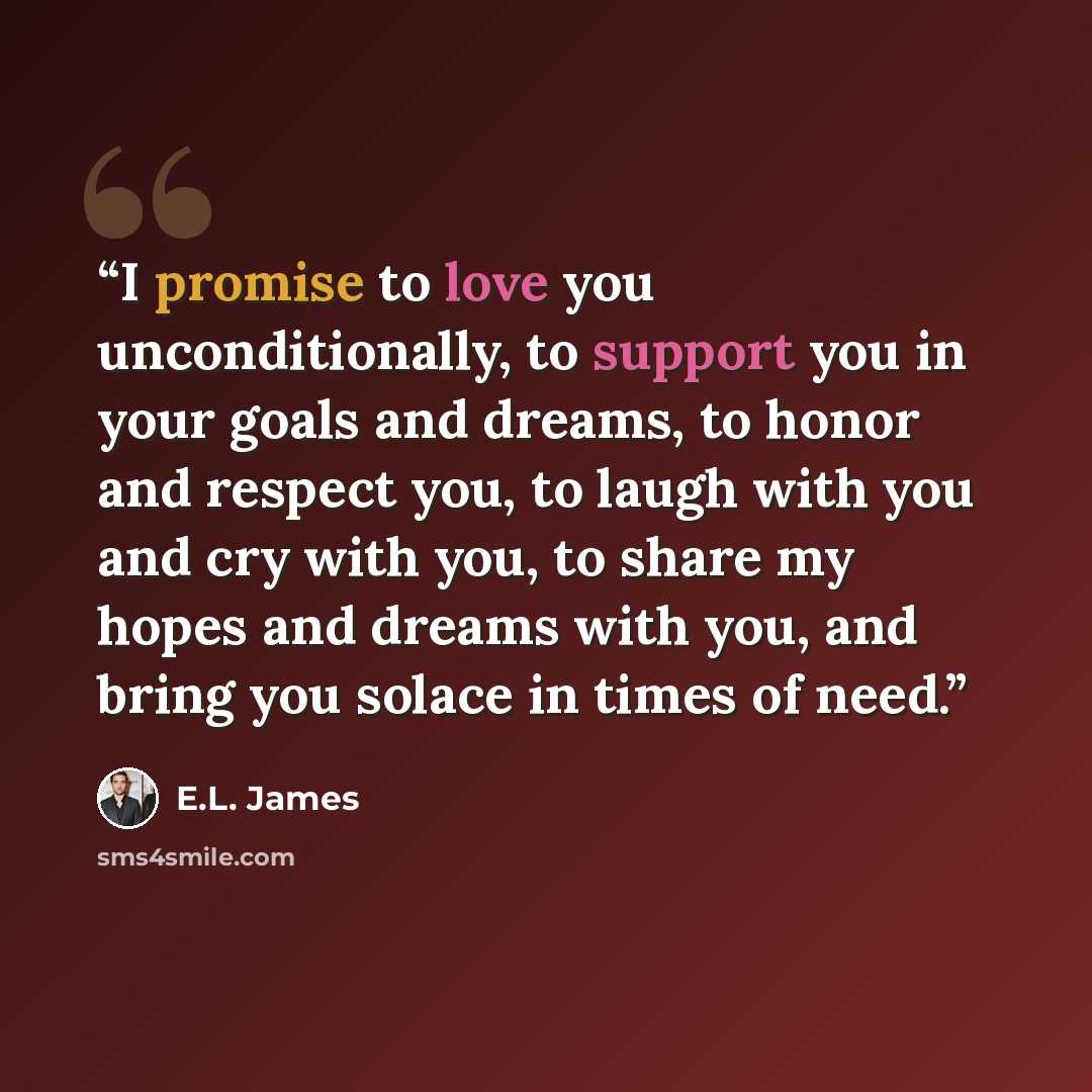 “I promise to love you unconditionally, to support you in your goals and dreams, to honor and respect you, to laugh with you and cry with you, to share my hopes and dreams with you, and bring you solace in times of need.” quote by E.L. James