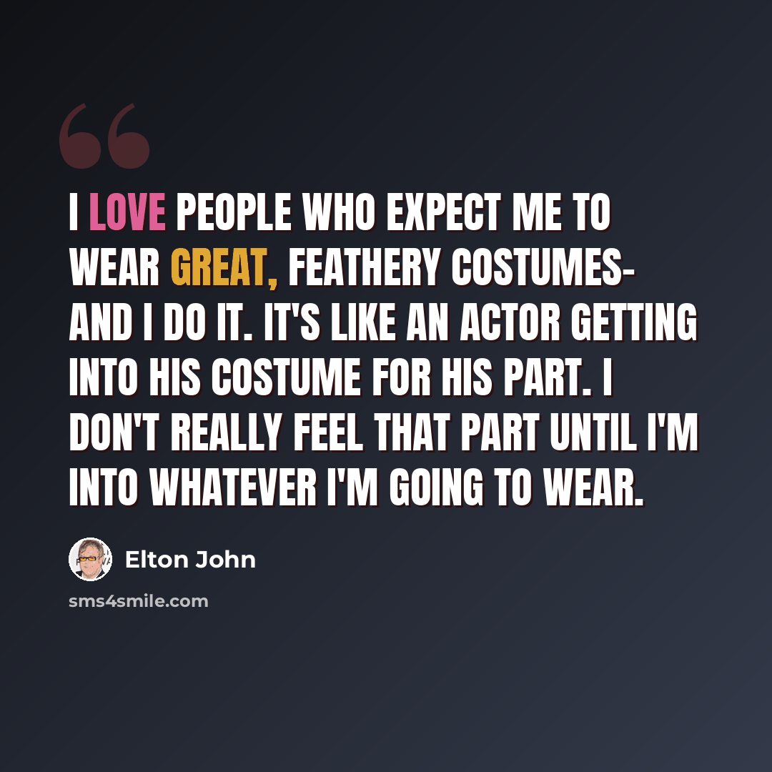 “I love people who expect me to wear great, feathery costumes- and I do it. It's like an actor getting into his costume for his part. I don't really feel that part until I'm into whatever I'm going to wear.” quote by Elton John