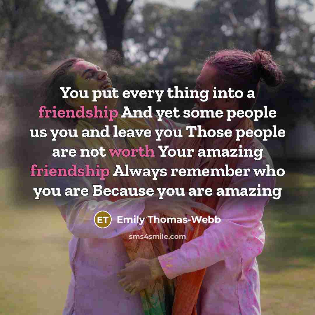 “You put every thing into a friendship And yet some people us you and leave you Those people are not worth Your amazing friendship Always remember who you are Because you are amazing” quote by Emily Thomas-Webb