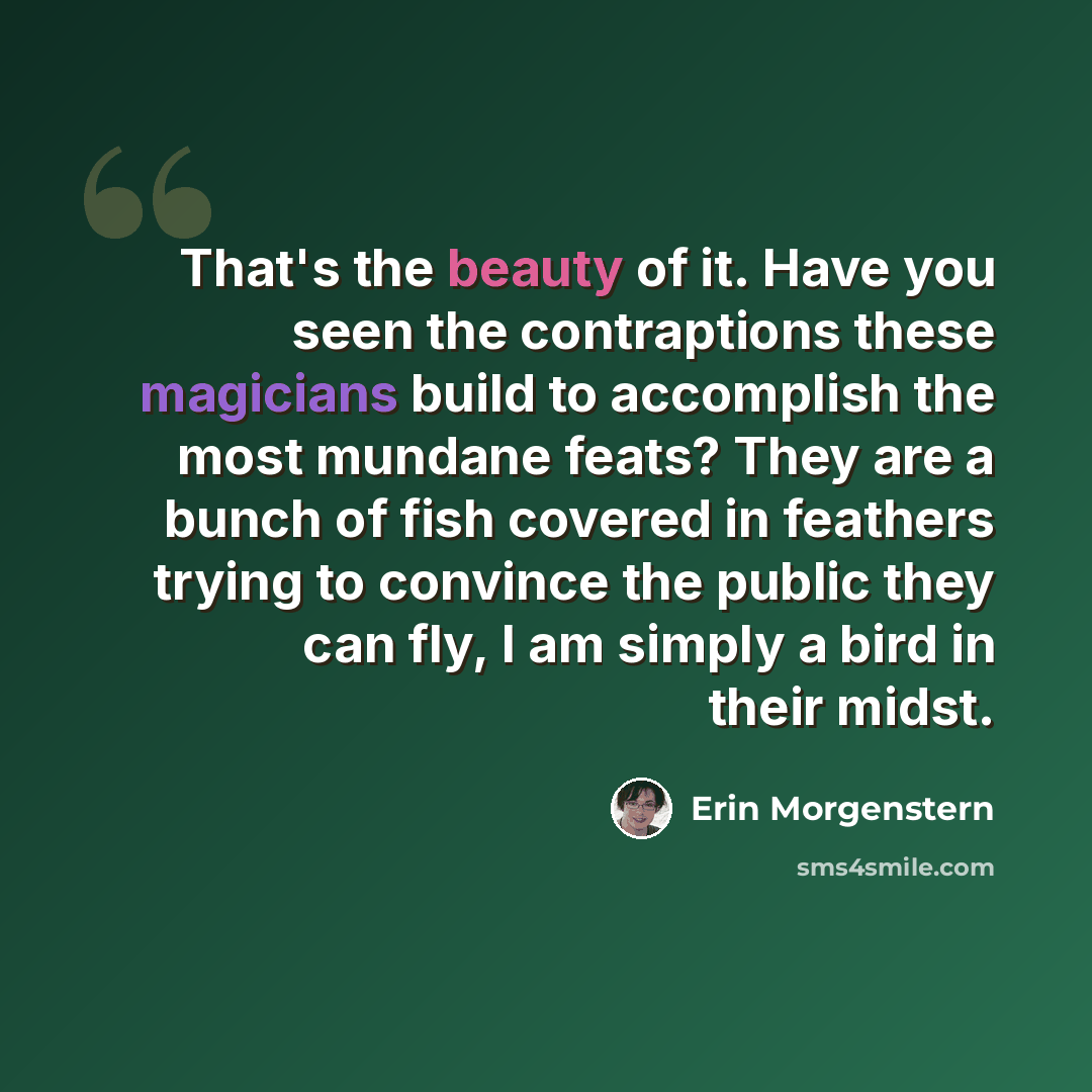 “That's the beauty of it. Have you seen the contraptions these magicians build to accomplish the most mundane feats? They are a bunch of fish covered in feathers trying to convince the public they can fly, I am simply a bird in their midst.” quote by Erin Morgenstern