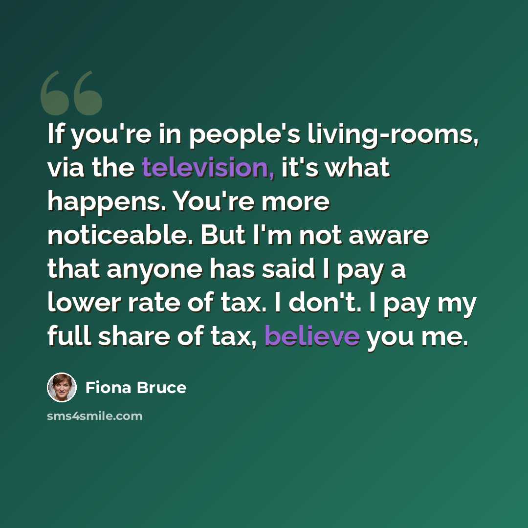 “If you're in people's living-rooms, via the television, it's what happens. You're more noticeable. But I'm not aware that anyone has said I pay a lower rate of tax. I don't. I pay my full share of tax, believe you me.” quote by Fiona Bruce