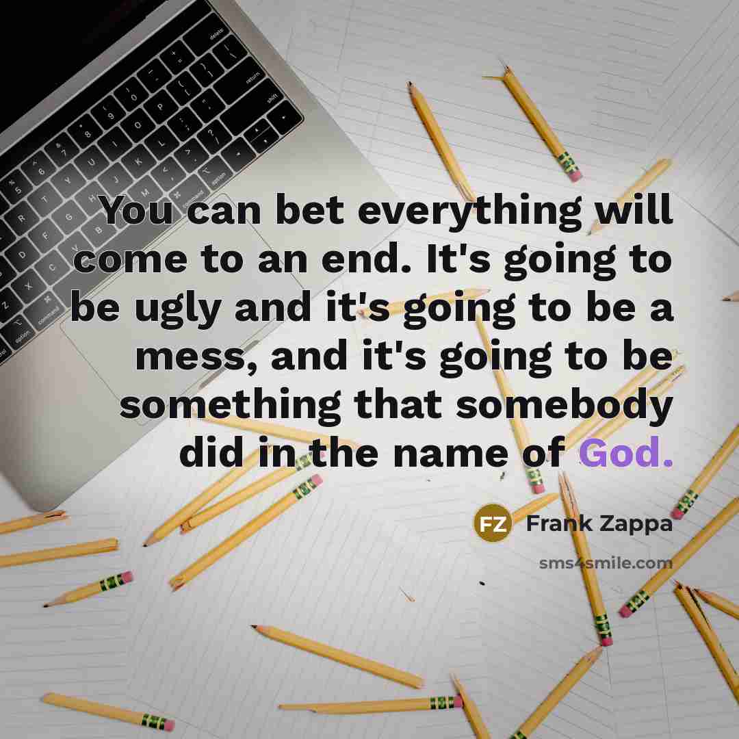 “You can bet everything will come to an end. It's going to be ugly and it's going to be a mess, and it's going to be something that somebody did in the name of God.” quote by Frank Zappa