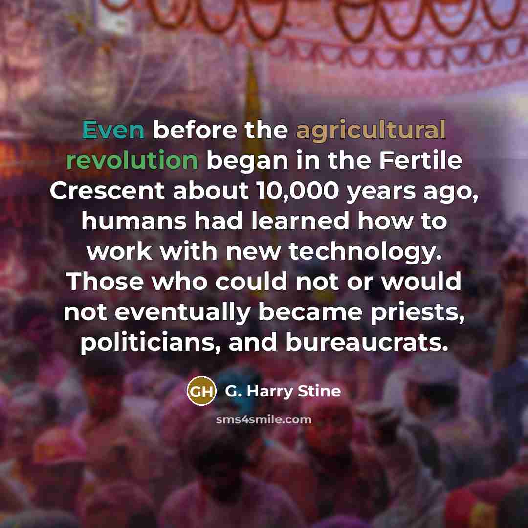 “Even before the agricultural revolution began in the Fertile Crescent about 10,000 years ago, humans had learned how to work with new technology. Those who could not or would not eventually became priests, politicians, and bureaucrats.” quote by G. Harry Stine