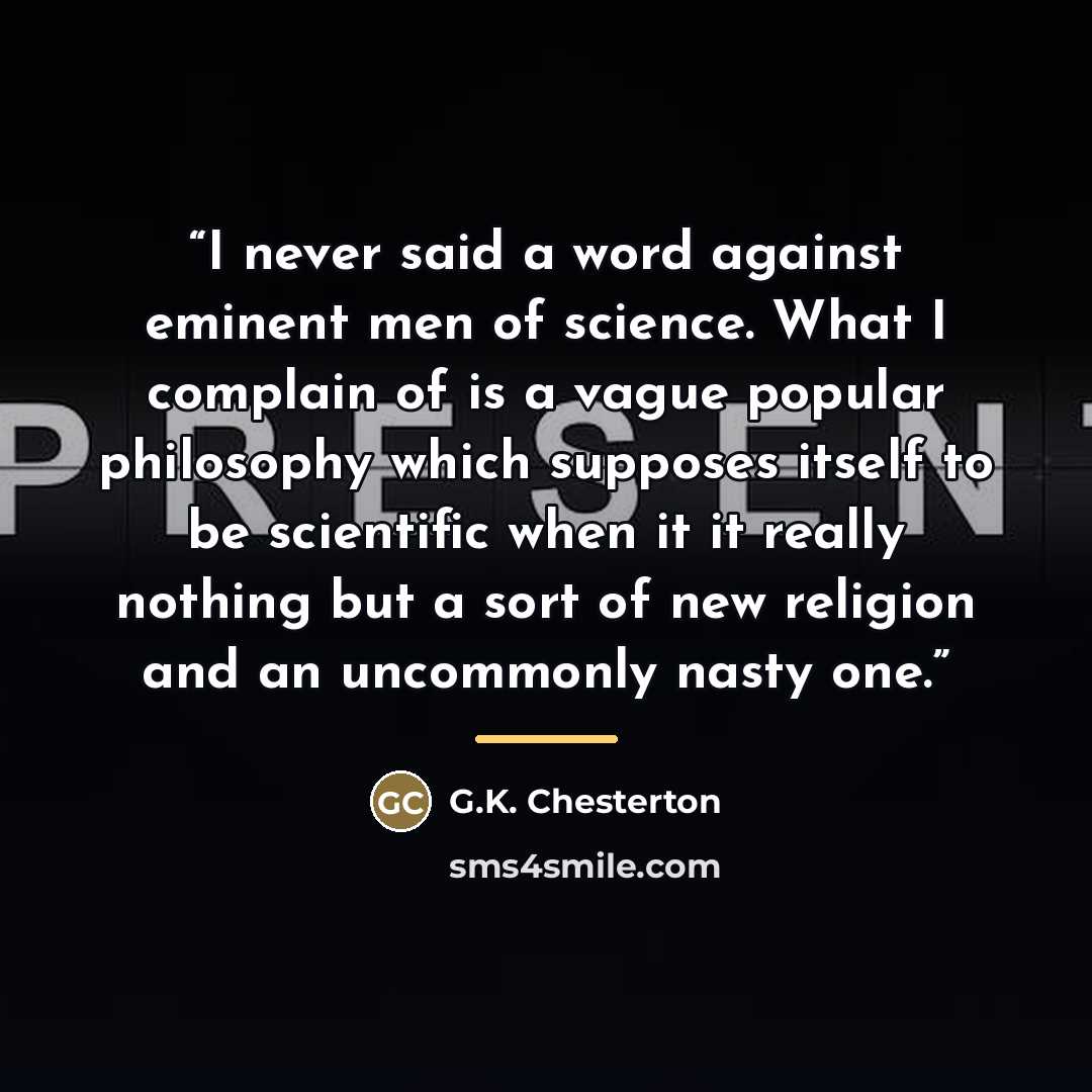 “I never said a word against eminent men of science. What I complain of is a vague popular philosophy which supposes itself to be scientific when it it really nothing but a sort of new religion and an uncommonly nasty one.” quote by G.K. Chesterton