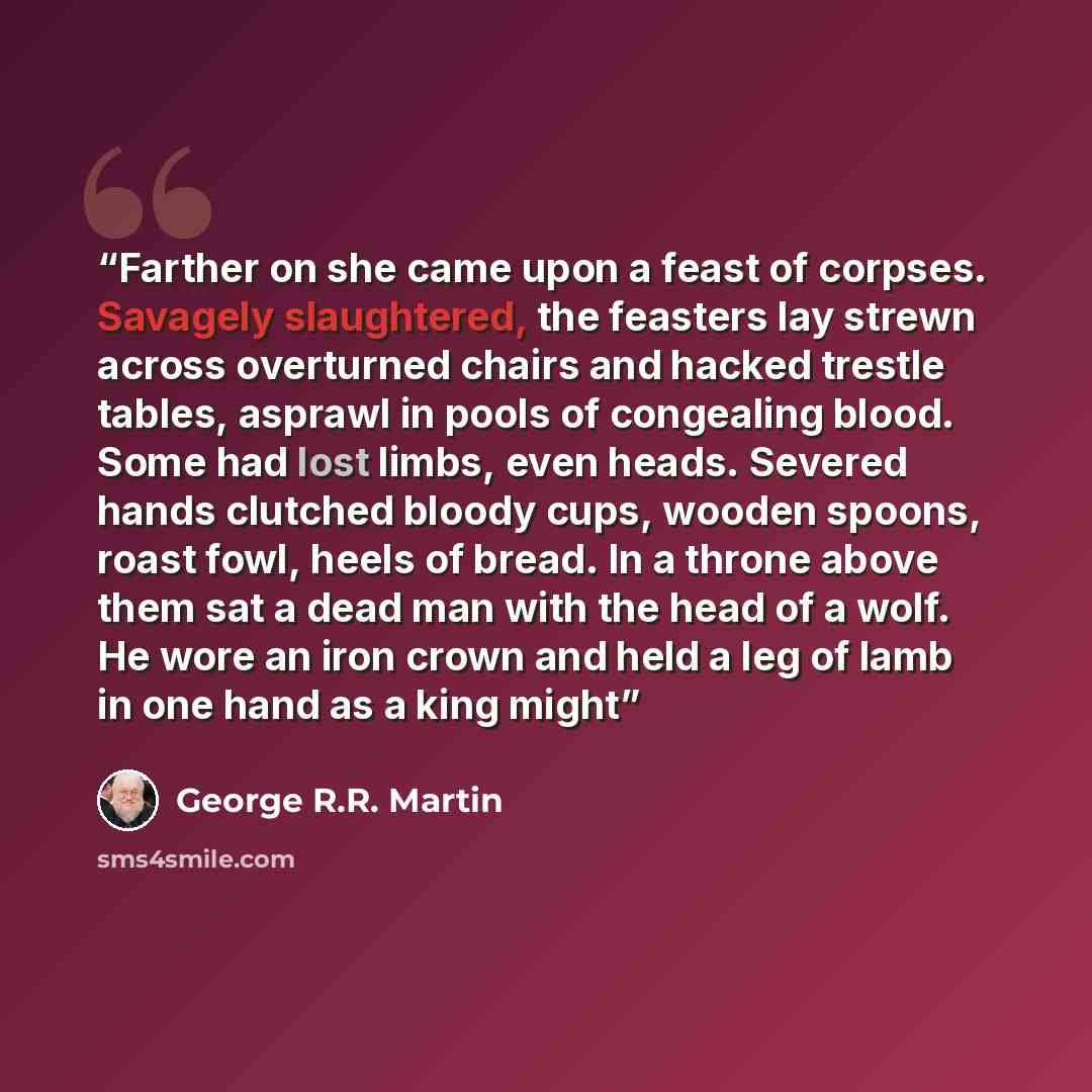 “Farther on she came upon a feast of corpses. Savagely slaughtered, the feasters lay strewn across overturned chairs and hacked trestle tables, asprawl in pools of congealing blood. Some had lost limbs, even heads. Severed hands clutched bloody cups, wooden spoons, roast fowl, heels of bread. In a…” quote by George R.R. Martin