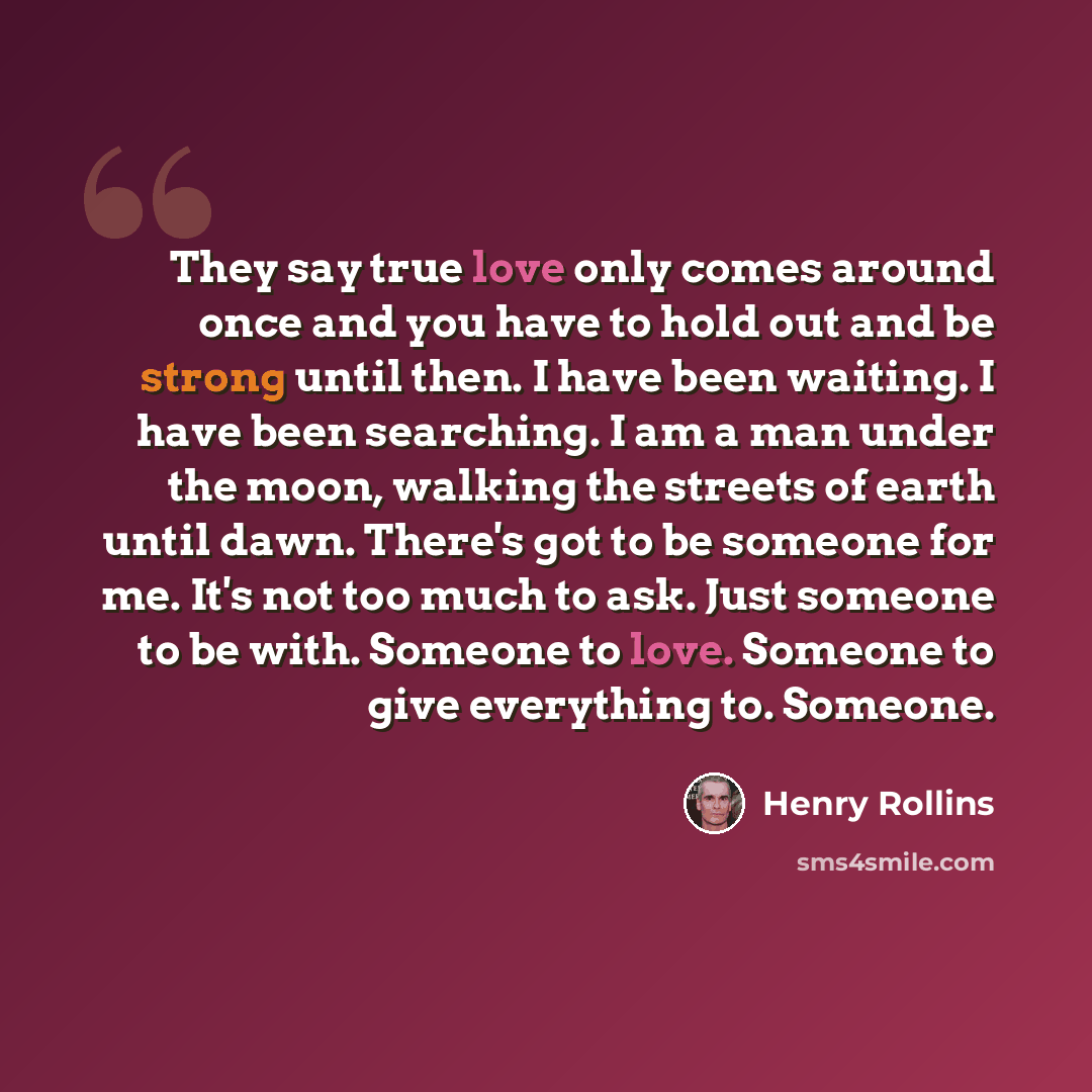 “They say true love only comes around once and you have to hold out and be strong until then. I have been waiting. I have been searching. I am a man under the moon, walking the streets of earth until dawn. There's got to be someone for me. It's not too much to ask. Just someone to be with. Someone…” quote by Henry Rollins