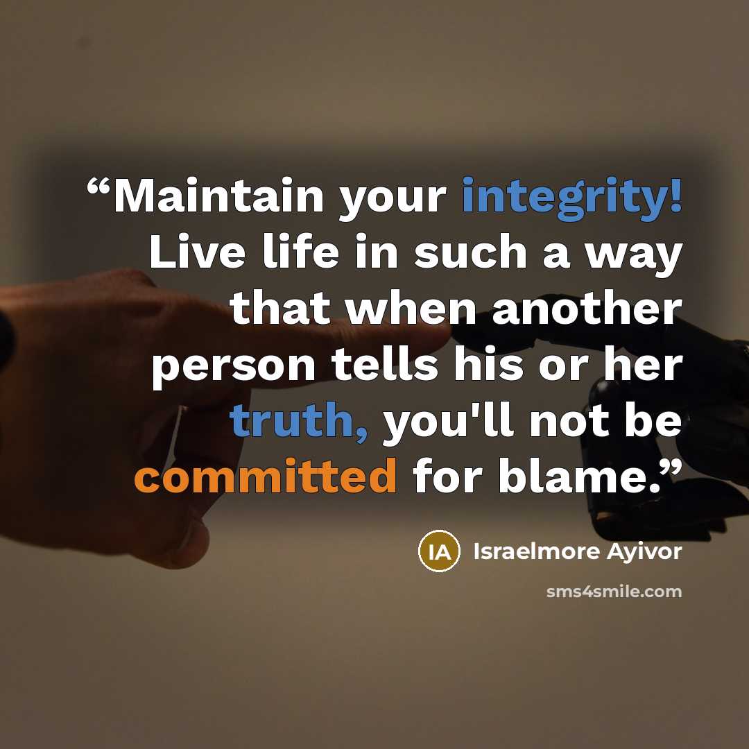 “Maintain your integrity! Live life in such a way that when another person tells his or her truth, you'll not be committed for blame.” quote by Israelmore Ayivor