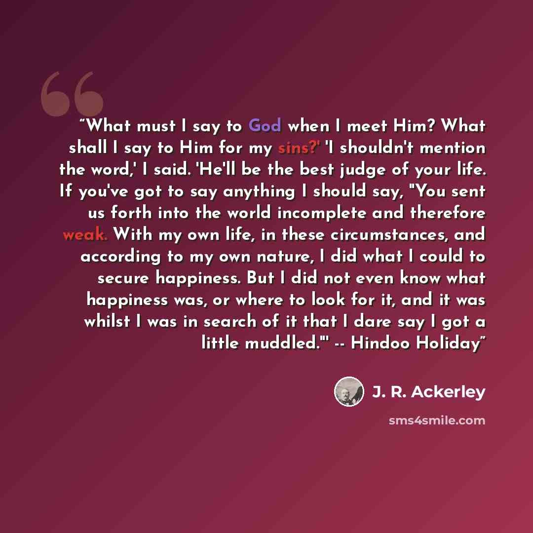 “What must I say to God when I meet Him? What shall I say to Him for my sins?' 'I shouldn't mention the word,' I said. 'He'll be the best judge of your life. If you've got to say anything I should say, "You sent us forth into the world incomplete and therefore weak. With my own life, in these…” quote by J. R. Ackerley