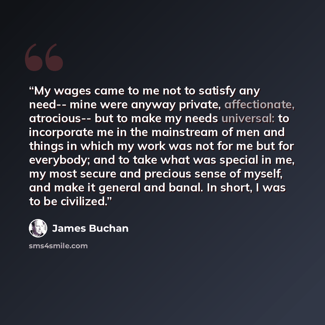 “My wages came to me not to satisfy any need-- mine were anyway private, affectionate, atrocious-- but to make my needs universal: to incorporate me in the mainstream of men and things in which my work was not for me but for everybody; and to take what was special in me, my most secure and precious…” quote by James Buchan