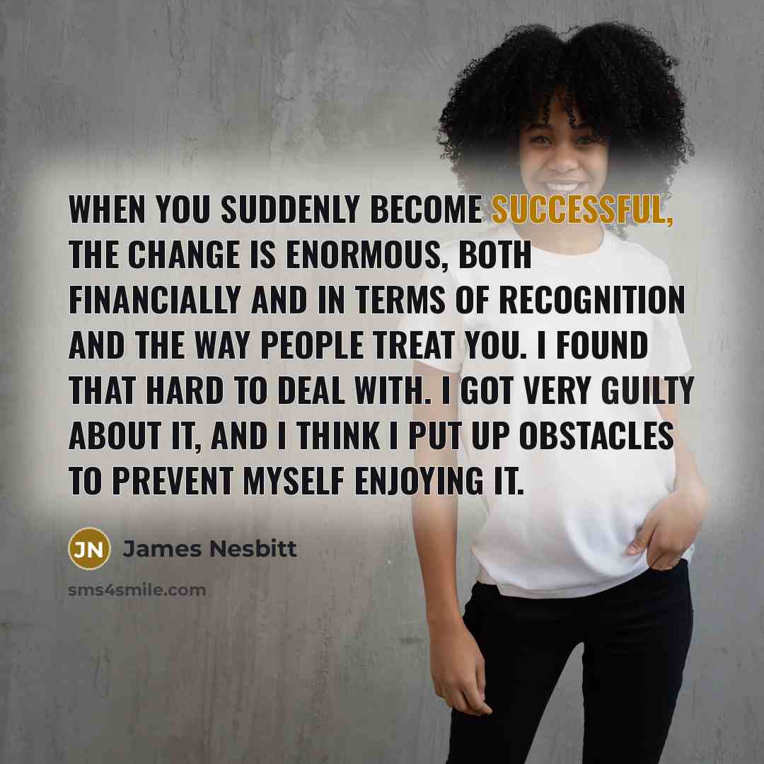 “When you suddenly become successful, the change is enormous, both financially and in terms of recognition and the way people treat you. I found that hard to deal with. I got very guilty about it, and I think I put up obstacles to prevent myself enjoying it.” quote by James Nesbitt