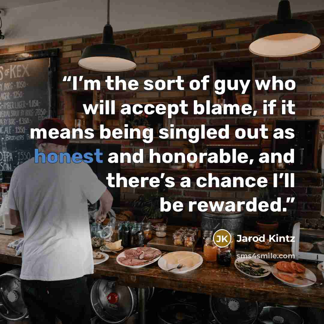“I’m the sort of guy who will accept blame, if it means being singled out as honest and honorable, and there’s a chance I’ll be rewarded.” quote by Jarod Kintz