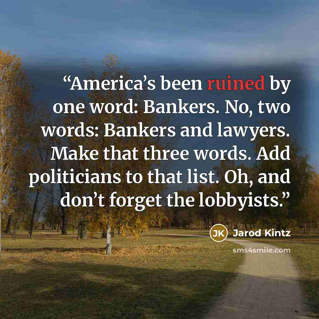“America’s been ruined by one word: Bankers. No, two words: Bankers and lawyers. Make that three words. Add politicians to that list. Oh, and don’t forget the lobbyists.” quote by Jarod Kintz