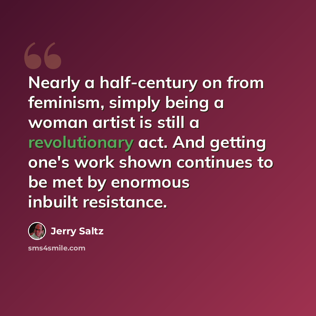 “Nearly a half-century on from feminism, simply being a woman artist is still a revolutionary act. And getting one's work shown continues to be met by enormous inbuilt resistance.” quote by Jerry Saltz