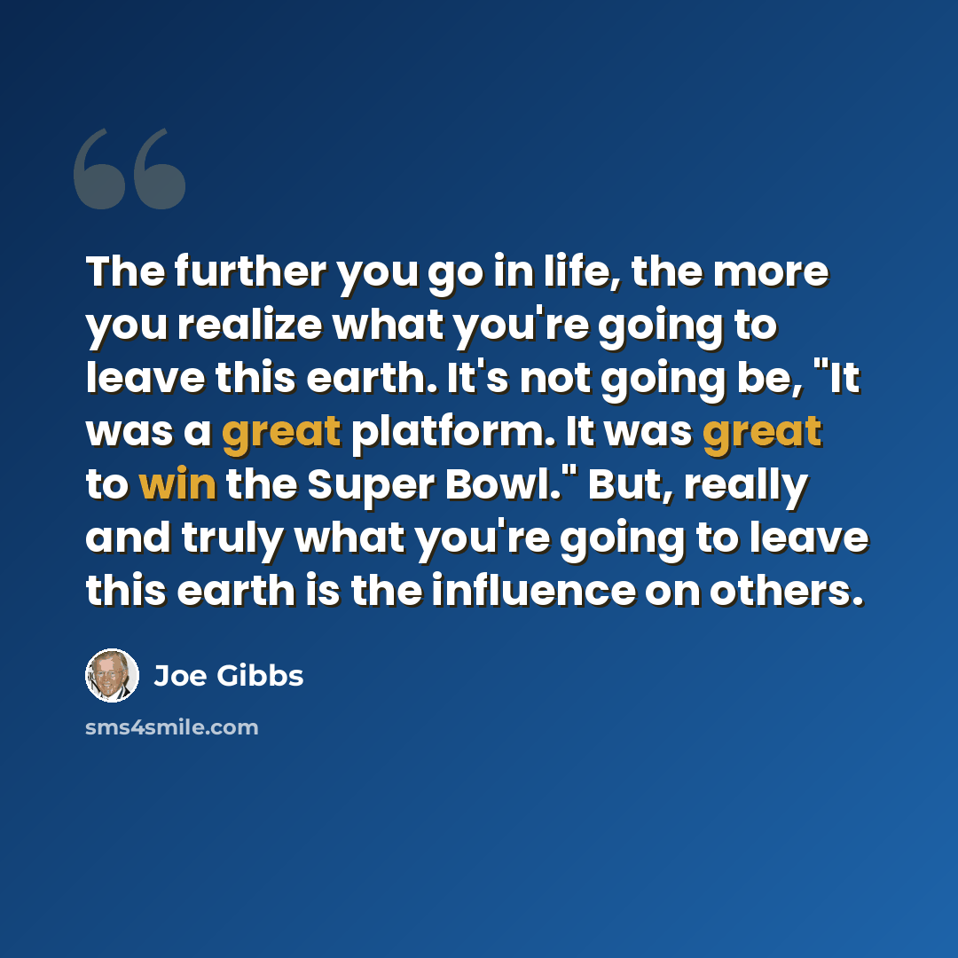 “The further you go in life, the more you realize what you're going to leave this earth. It's not going be, "It was a great platform. It was great to win the Super Bowl." But, really and truly what you're going to leave this earth is the influence on others.” quote by Joe Gibbs