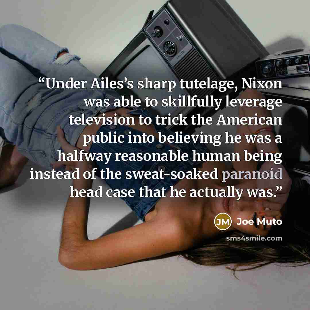 “Under Ailes’s sharp tutelage, Nixon was able to skillfully leverage television to trick the American public into believing he was a halfway reasonable human being instead of the sweat-soaked paranoid head case that he actually was.” quote by Joe Muto