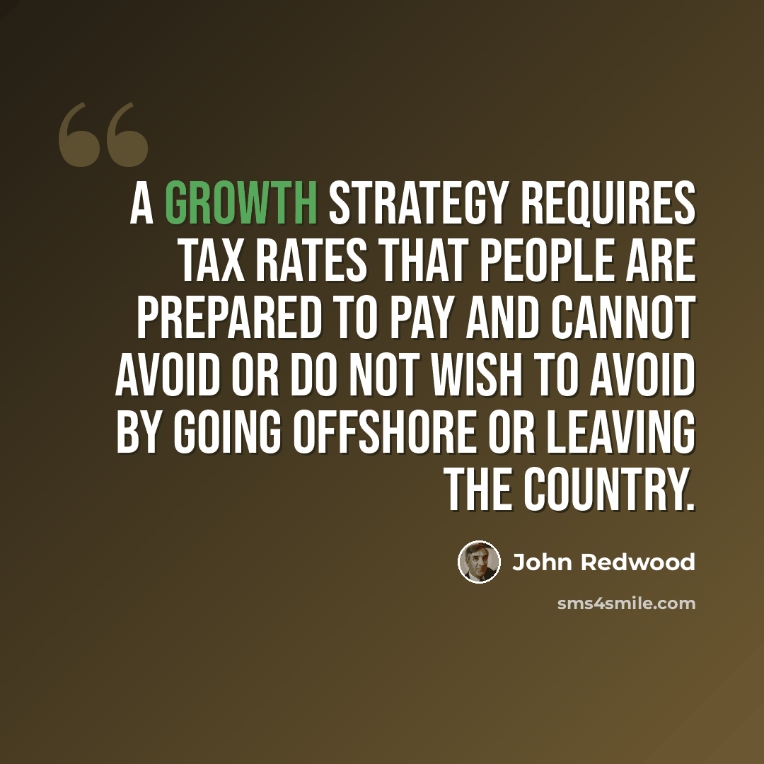“A growth strategy requires tax rates that people are prepared to pay and cannot avoid or do not wish to avoid by going offshore or leaving the country.” quote by John Redwood