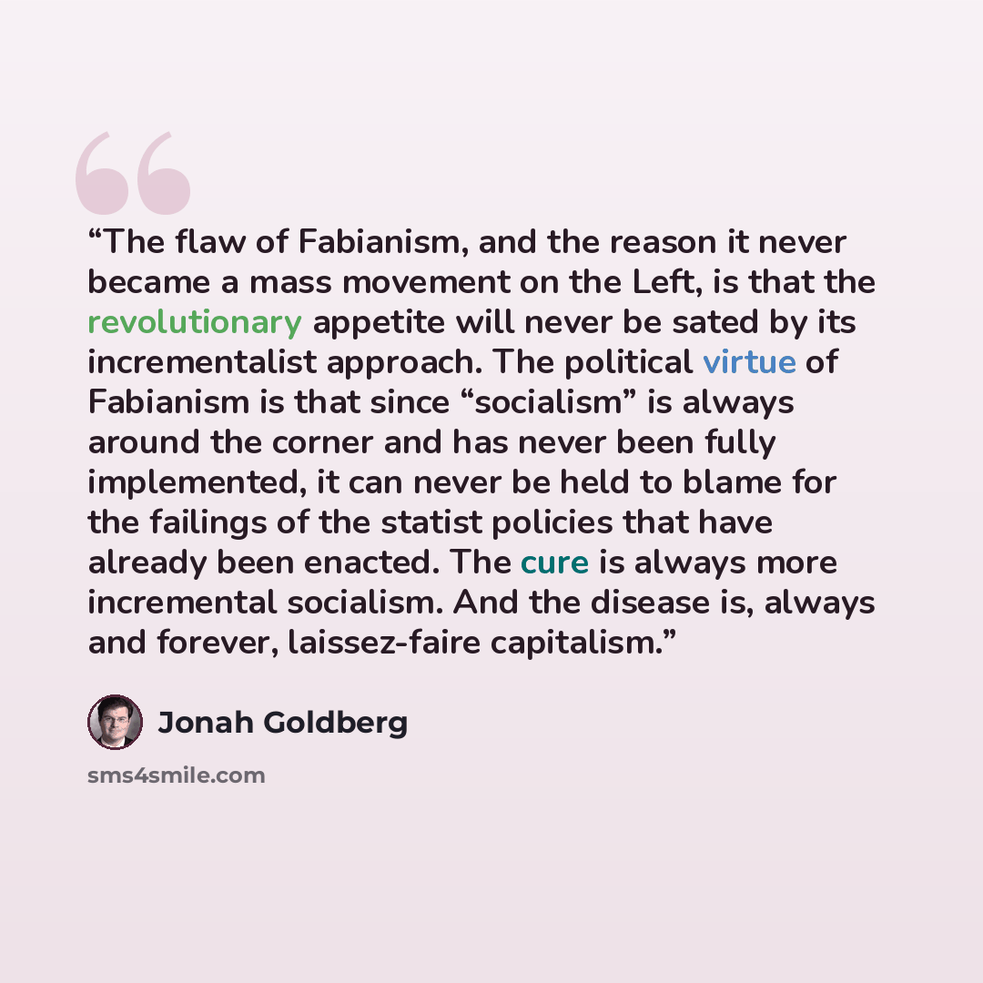 “The flaw of Fabianism, and the reason it never became a mass movement on the Left, is that the revolutionary appetite will never be sated by its incrementalist approach. The political virtue of Fabianism is that since “socialism” is always around the corner and has never been fully implemented, it…” quote by Jonah Goldberg