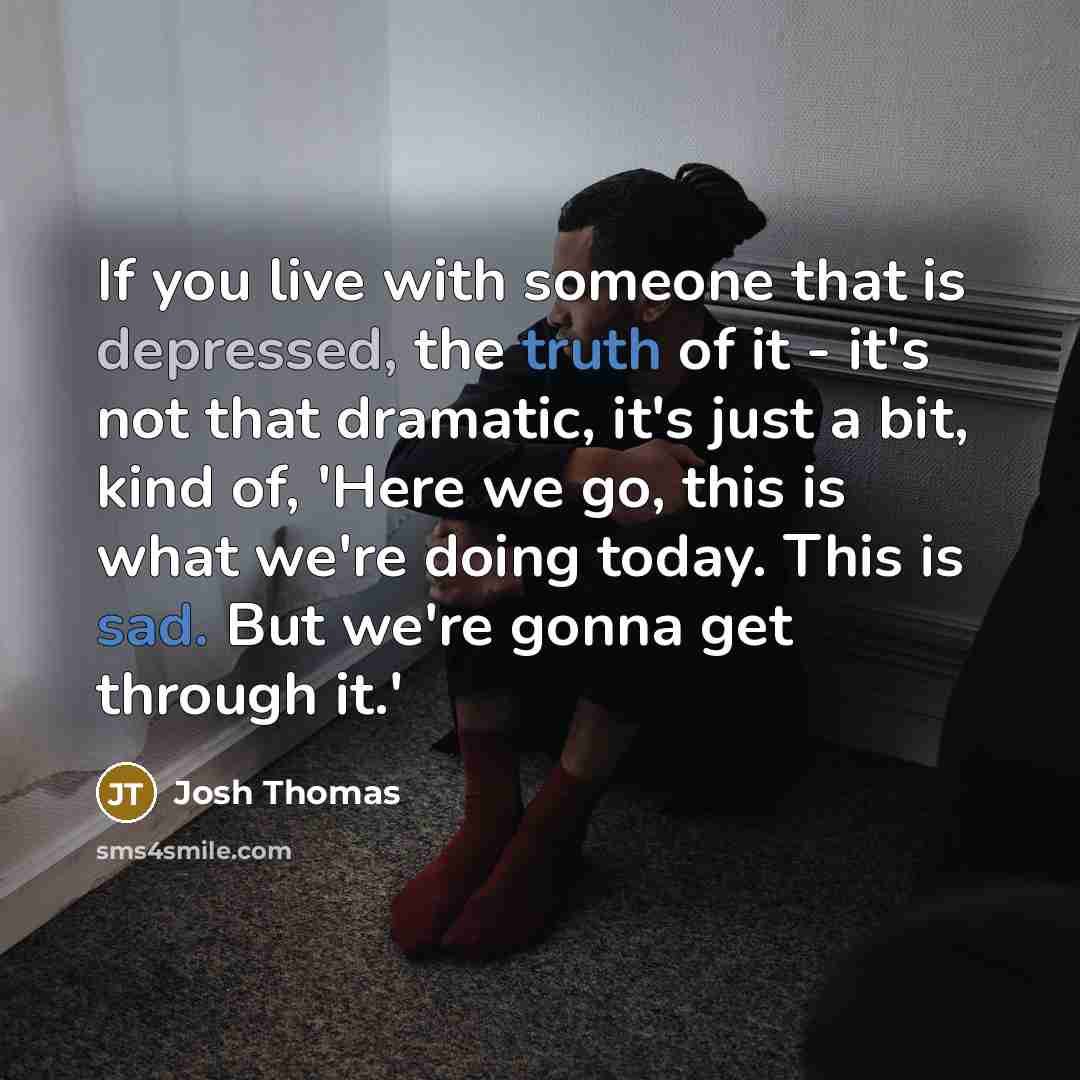 “If you live with someone that is depressed, the truth of it - it's not that dramatic, it's just a bit, kind of, 'Here we go, this is what we're doing today. This is sad. But we're gonna get through it.'” quote by Josh Thomas