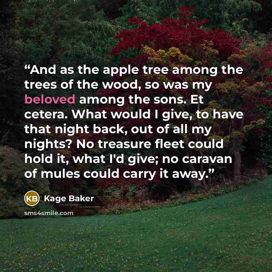 “And as the apple tree among the trees of the wood, so was my beloved among the sons. Et cetera. What would I give, to have that night back, out of all my nights? No treasure fleet could hold it, what I'd give; no caravan of mules could carry it away.” quote by Kage Baker