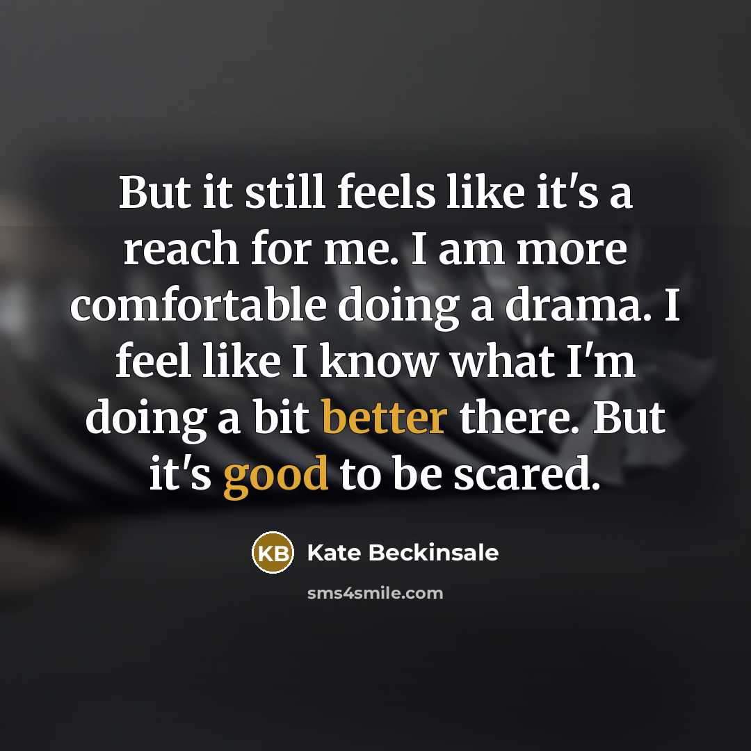 “But it still feels like it's a reach for me. I am more comfortable doing a drama. I feel like I know what I'm doing a bit better there. But it's good to be scared.” quote by Kate Beckinsale