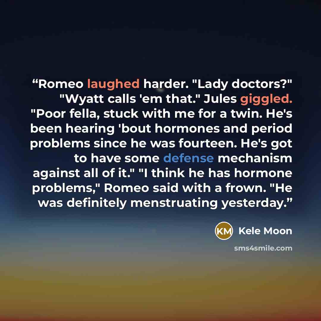 “Romeo laughed harder. "Lady doctors?" "Wyatt calls 'em that." Jules giggled. "Poor fella, stuck with me for a twin. He's been hearing 'bout hormones and period problems since he was fourteen. He's got to have some defense mechanism against all of it." "I think he has hormone problems," Romeo said…” quote by Kele Moon