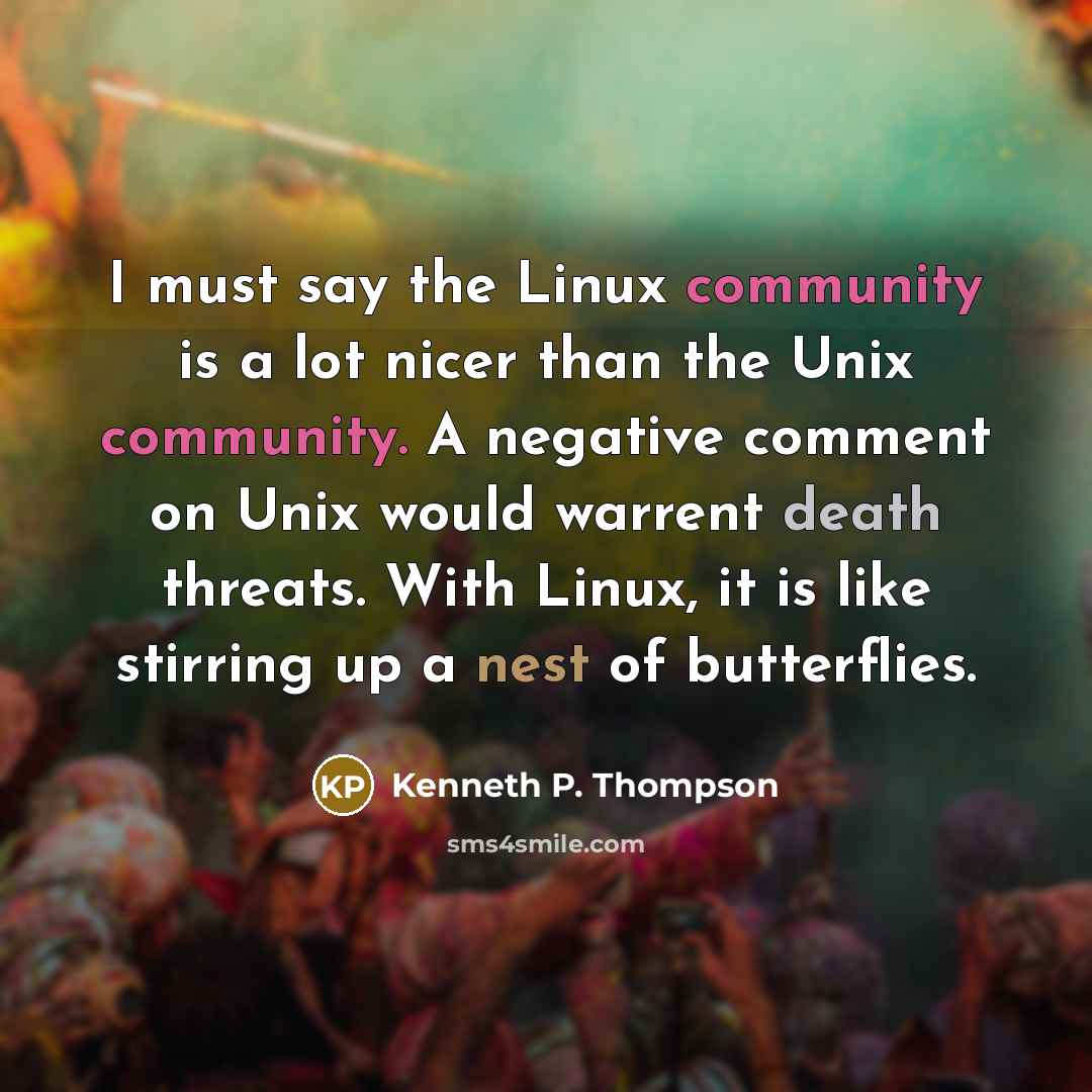 “I must say the Linux community is a lot nicer than the Unix community. A negative comment on Unix would warrent death threats. With Linux, it is like stirring up a nest of butterflies.” quote by Kenneth P. Thompson