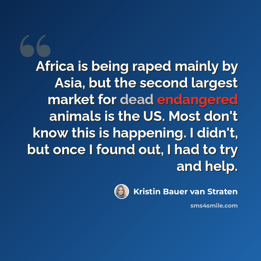 “Africa is being raped mainly by Asia, but the second largest market for dead endangered animals is the US. Most don't know this is happening. I didn't, but once I found out, I had to try and help.” quote by Kristin Bauer van Straten
