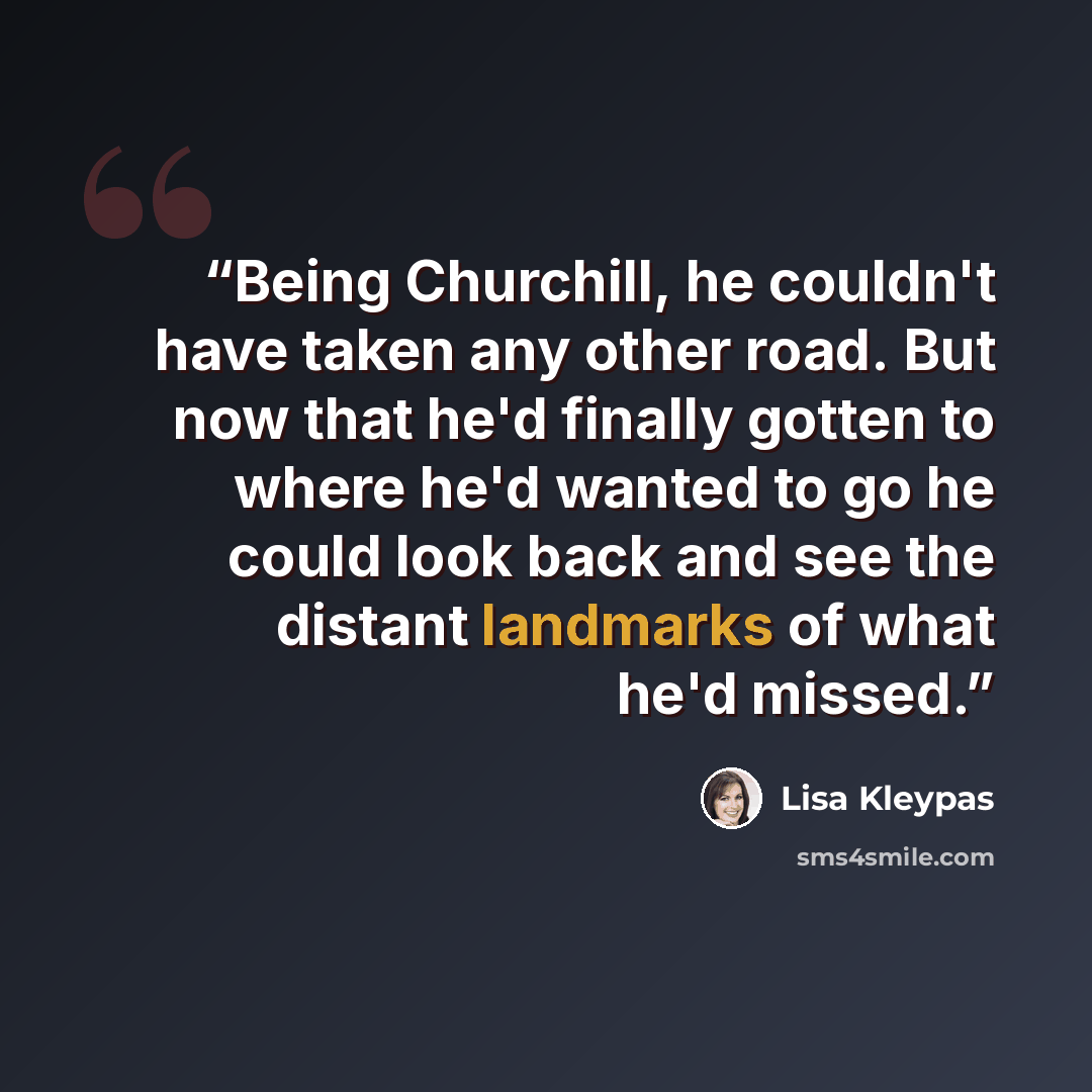 “Being Churchill, he couldn't have taken any other road. But now that he'd finally gotten to where he'd wanted to go he could look back and see the distant landmarks of what he'd missed.” quote by Lisa Kleypas