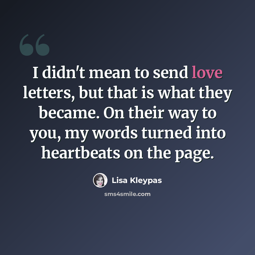 “I didn't mean to send love letters, but that is what they became. On their way to you, my words turned into heartbeats on the page.” quote by Lisa Kleypas