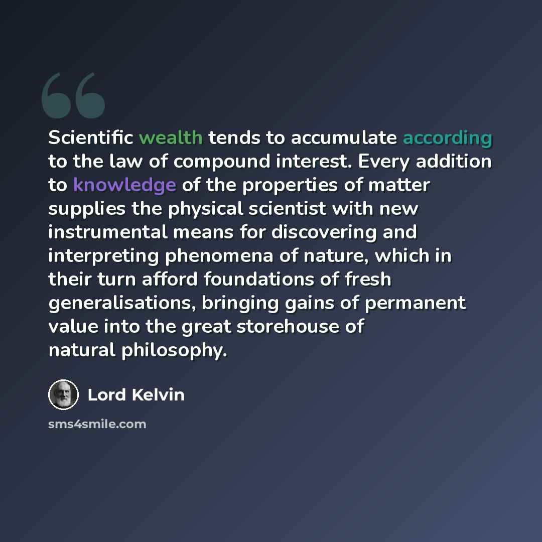 “Scientific wealth tends to accumulate according to the law of compound interest. Every addition to knowledge of the properties of matter supplies the physical scientist with new instrumental means for discovering and interpreting phenomena of nature, which in their turn afford foundations of fresh…” quote by Lord Kelvin