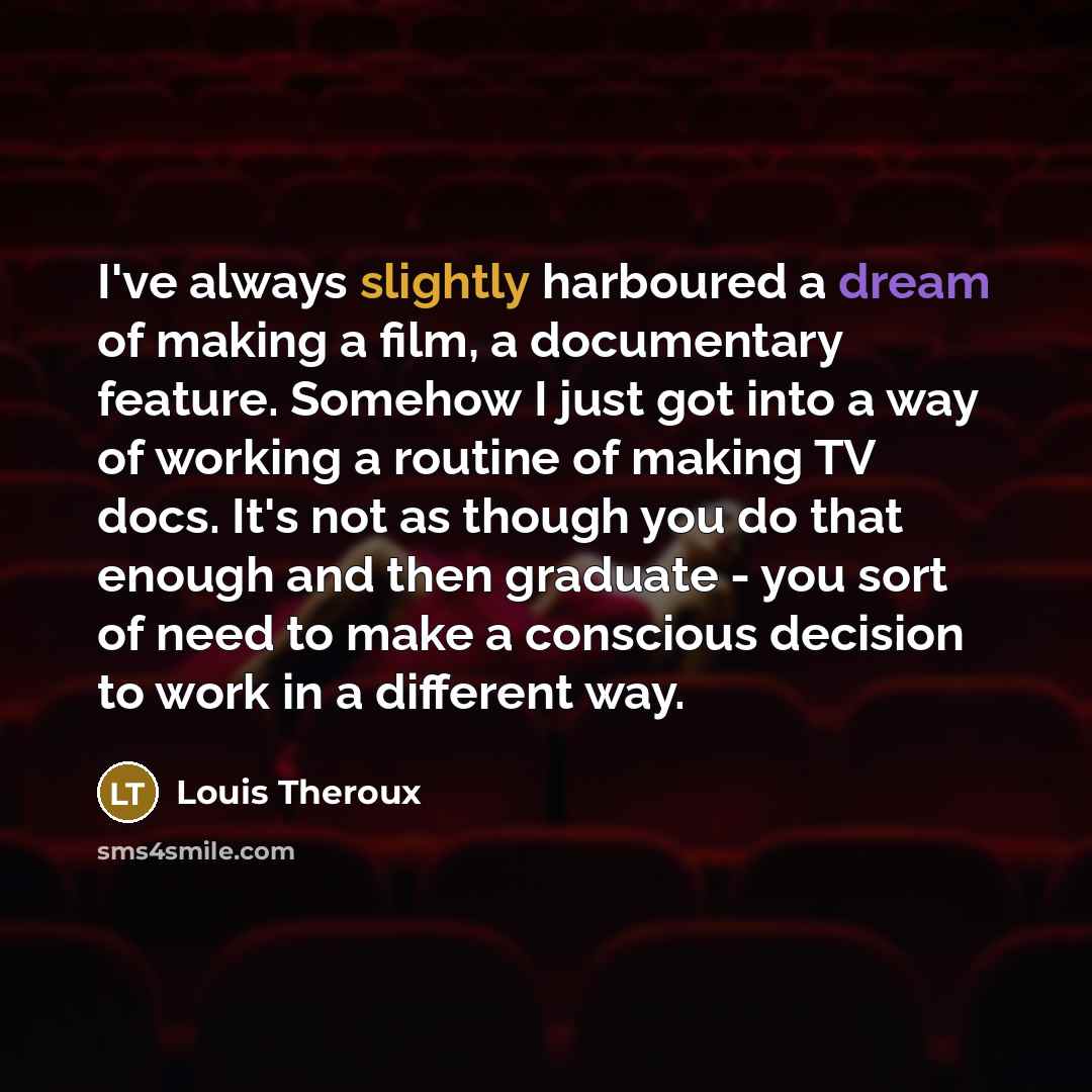 “I've always slightly harboured a dream of making a film, a documentary feature. Somehow I just got into a way of working a routine of making TV docs. It's not as though you do that enough and then graduate - you sort of need to make a conscious decision to work in a different way.” quote by Louis Theroux