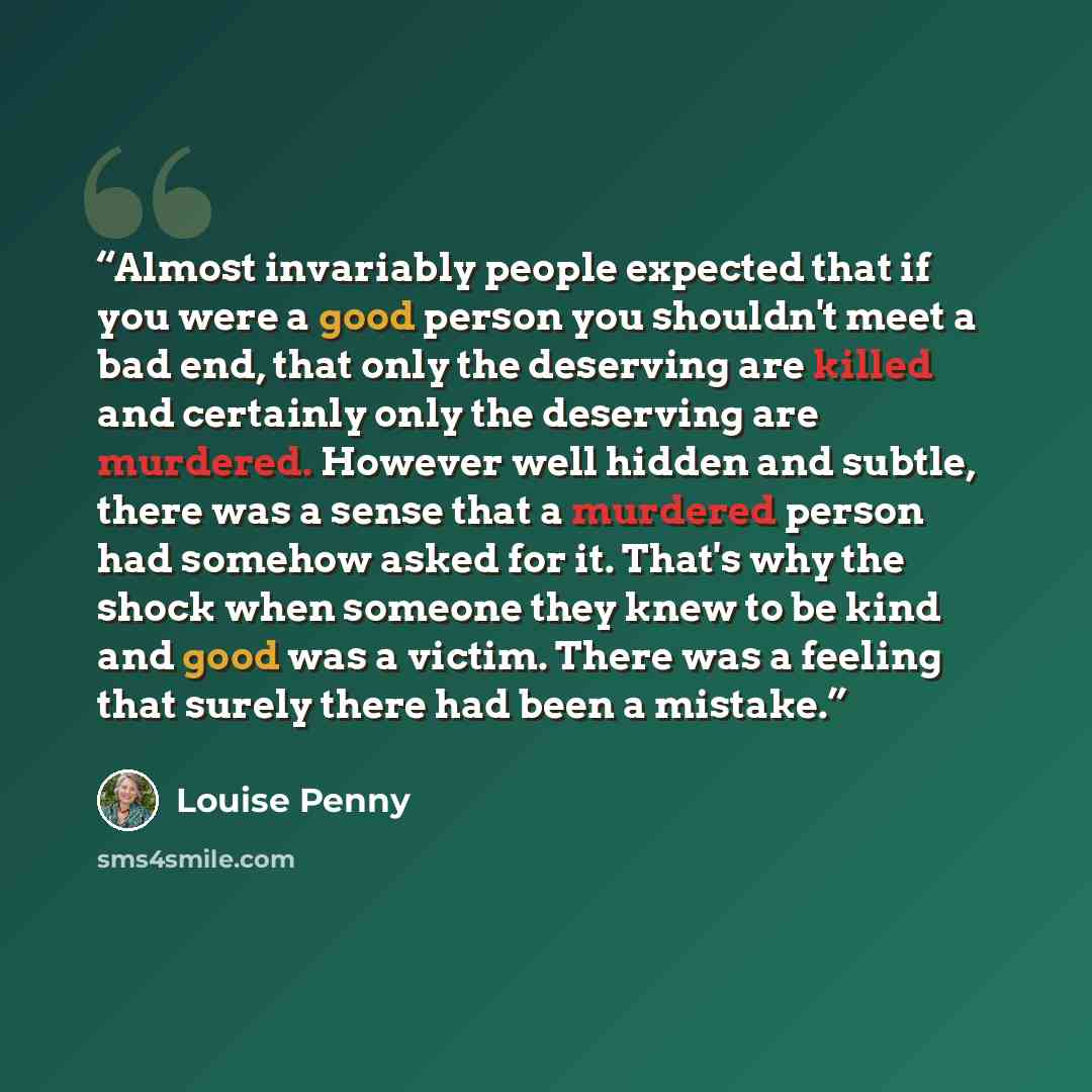 “Almost invariably people expected that if you were a good person you shouldn't meet a bad end, that only the deserving are killed and certainly only the deserving are murdered. However well hidden and subtle, there was a sense that a murdered person had somehow asked for it. That's why the shock…” quote by Louise Penny