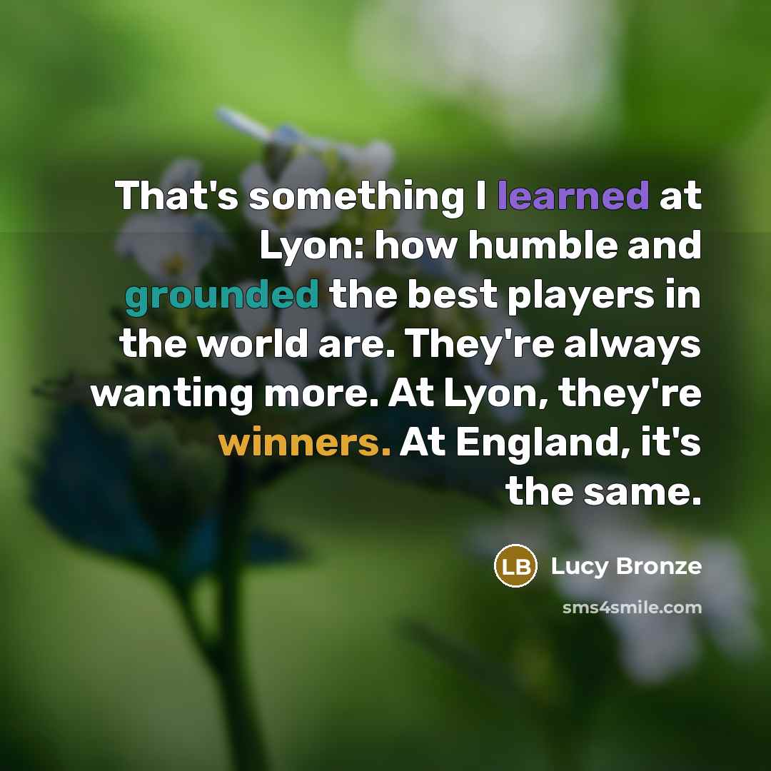 “That's something I learned at Lyon: how humble and grounded the best players in the world are. They're always wanting more. At Lyon, they're winners. At England, it's the same.” quote by Lucy Bronze