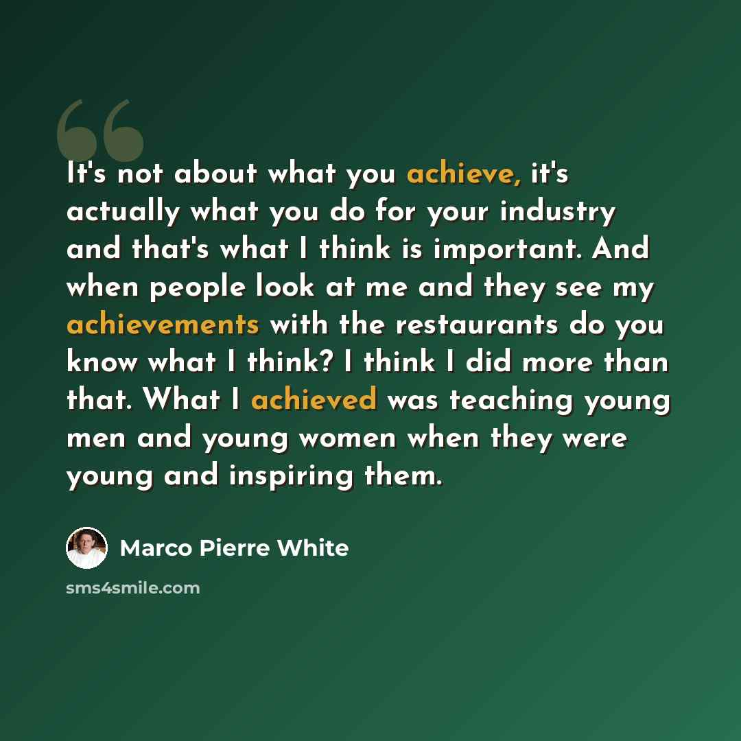 “It's not about what you achieve, it's actually what you do for your industry and that's what I think is important. And when people look at me and they see my achievements with the restaurants do you know what I think? I think I did more than that. What I achieved was teaching young men and young…” quote by Marco Pierre White
