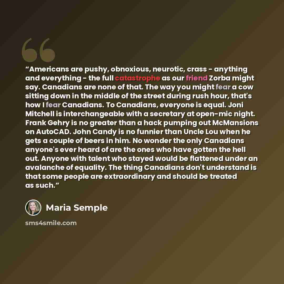 “Americans are pushy, obnoxious, neurotic, crass - anything and everything - the full catastrophe as our friend Zorba might say. Canadians are none of that. The way you might fear a cow sitting down in the middle of the street during rush hour, that's how I fear Canadians. To Canadians, everyone is…” quote by Maria Semple