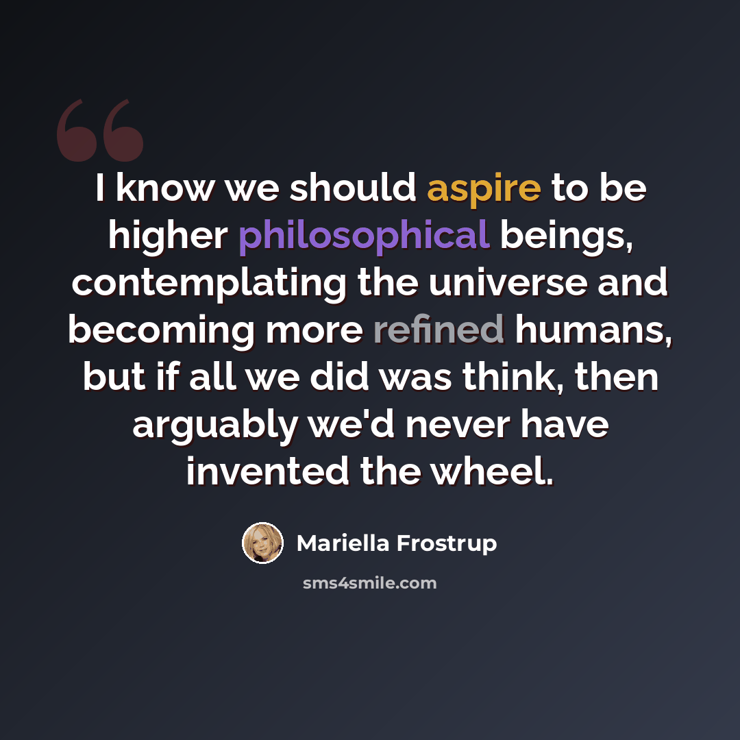 “I know we should aspire to be higher philosophical beings, contemplating the universe and becoming more refined humans, but if all we did was think, then arguably we'd never have invented the wheel.” quote by Mariella Frostrup
