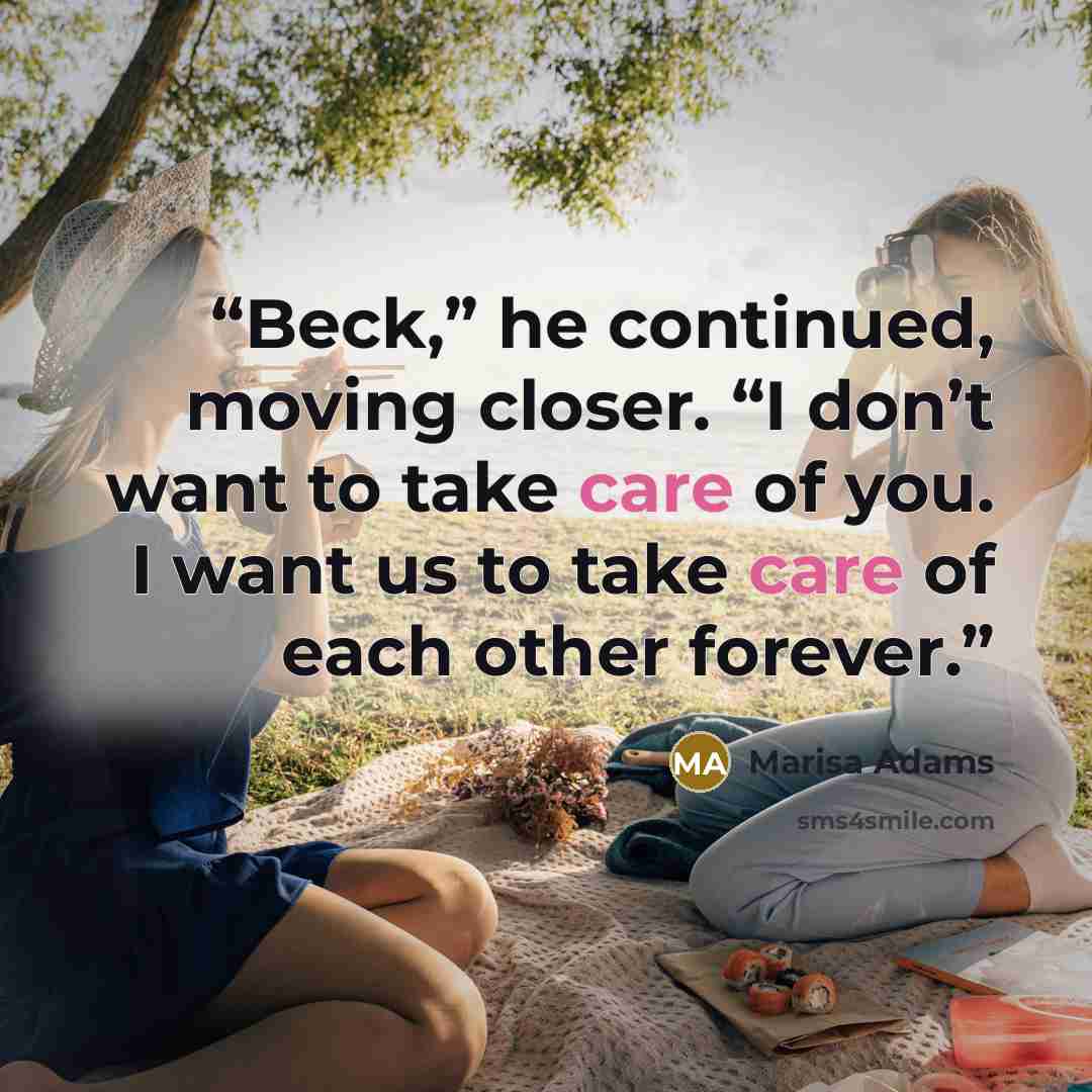“Beck,” he continued, moving closer. “I don’t want to take care of you. I want us to take care of each other forever.” quote by Marisa Adams