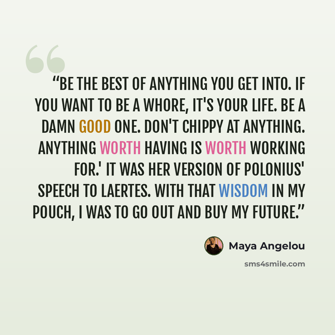 “Be the best of anything you get into. If you want to be a whore, it's your life. Be a damn good one. Don't chippy at anything. Anything worth having is worth working for.' It was her version of Polonius' speech to Laertes. With that wisdom in my pouch, I was to go out and buy my future.” quote by Maya Angelou